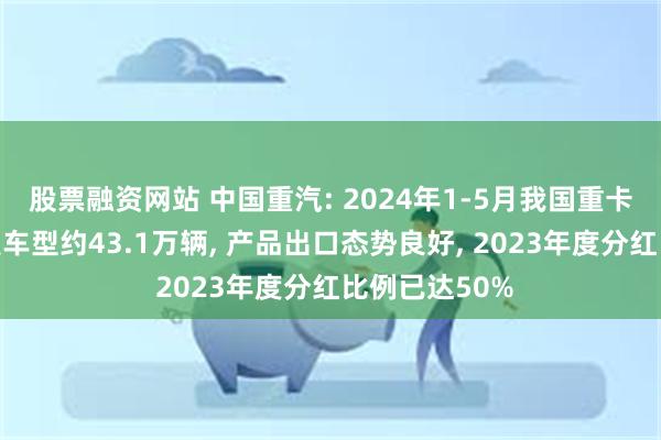 股票融资网站 中国重汽: 2024年1-5月我国重卡市场销售各类车型约43.1万辆, 产品出口态势良好, 2023年度分红比例已达50%