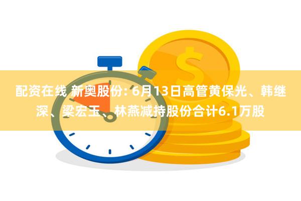 配资在线 新奥股份: 6月13日高管黄保光、韩继深、梁宏玉、林燕减持股份合计6.1万股