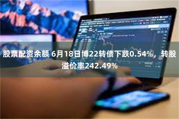 股票配资余额 6月18日博22转债下跌0.54%，转股溢价率242.49%