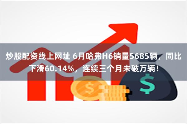 炒股配资线上网址 6月哈弗H6销量5685辆，同比下滑60.14%，连续三个月未破万辆！