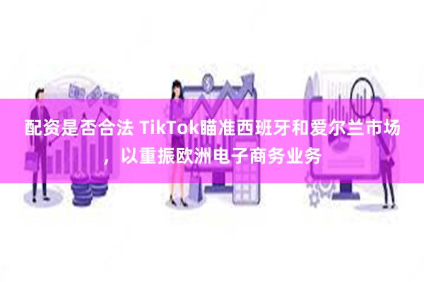 配资是否合法 TikTok瞄准西班牙和爱尔兰市场，以重振欧洲电子商务业务