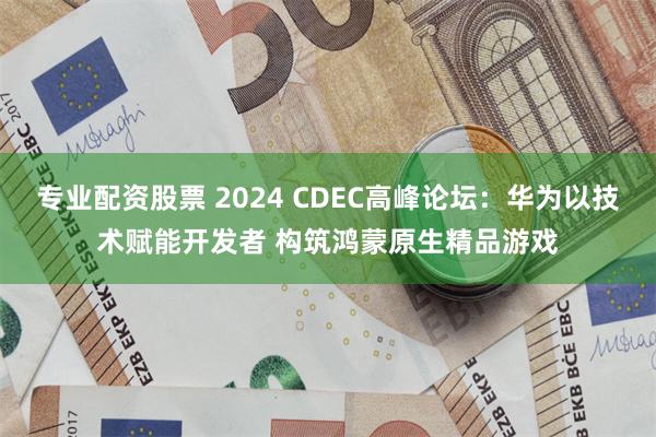 专业配资股票 2024 CDEC高峰论坛：华为以技术赋能开发者 构筑鸿蒙原生精品游戏