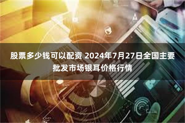 股票多少钱可以配资 2024年7月27日全国主要批发市场银耳价格行情