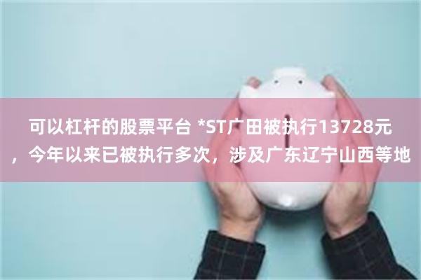 可以杠杆的股票平台 *ST广田被执行13728元，今年以来已被执行多次，涉及广东辽宁山西等地