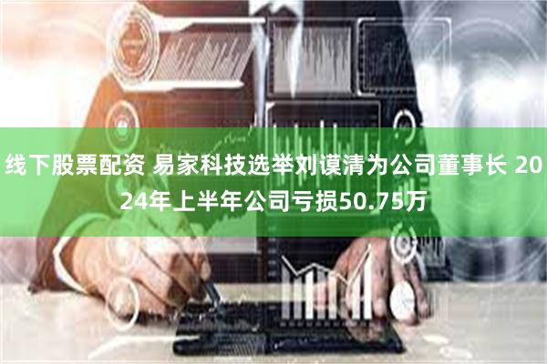 线下股票配资 易家科技选举刘谟清为公司董事长 2024年上半年公司亏损50.75万