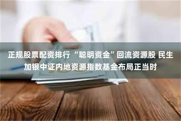 正规股票配资排行 “聪明资金”回流资源股 民生加银中证内地资源指数基金布局正当时