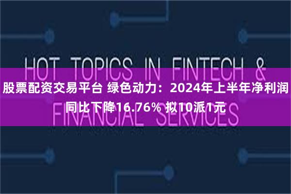 股票配资交易平台 绿色动力：2024年上半年净利润同比下降16.76% 拟10派1元