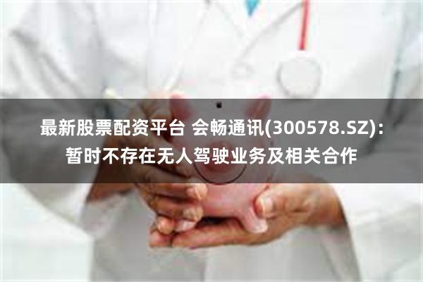 最新股票配资平台 会畅通讯(300578.SZ)：暂时不存在无人驾驶业务及相关合作