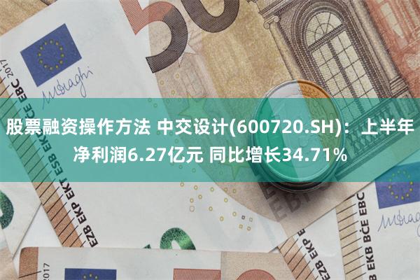 股票融资操作方法 中交设计(600720.SH)：上半年净利润6.27亿元 同比增长34.71%