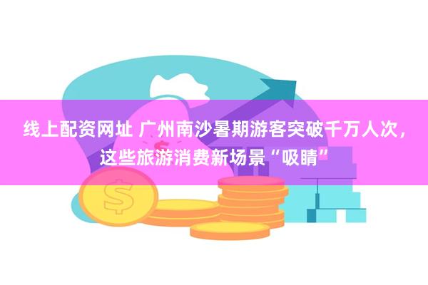 线上配资网址 广州南沙暑期游客突破千万人次，这些旅游消费新场景“吸睛”