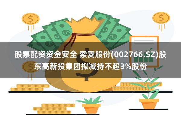 股票配资资金安全 索菱股份(002766.SZ)股东高新投集团拟减持不超3%股份