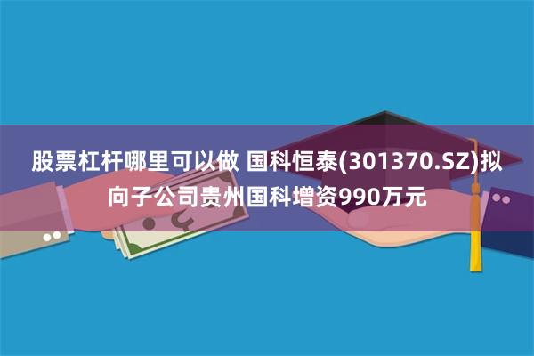 股票杠杆哪里可以做 国科恒泰(301370.SZ)拟向子公司贵州国科增资990万元