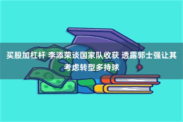 买股加杠杆 李添荣谈国家队收获 透露郭士强让其考虑转型多持球