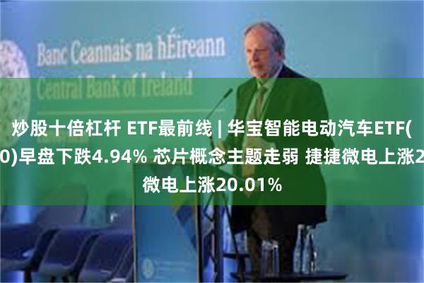 炒股十倍杠杆 ETF最前线 | 华宝智能电动汽车ETF(516380)早盘下跌4.94% 芯片概念主题走弱 捷捷微电上涨20.01%