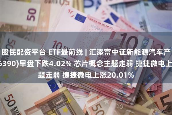 股民配资平台 ETF最前线 | 汇添富中证新能源汽车产业ETF(516390)早盘下跌4.02% 芯片概念主题走弱 捷捷微电上涨20.01%