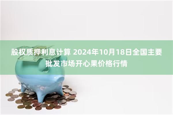 股权质押利息计算 2024年10月18日全国主要批发市场开心果价格行情