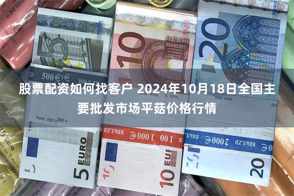 股票配资如何找客户 2024年10月18日全国主要批发市场平菇价格行情