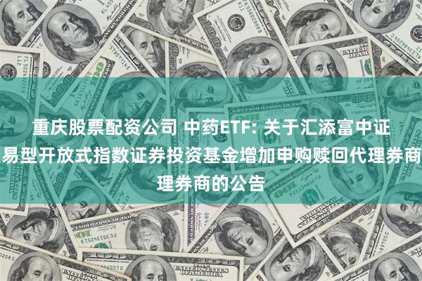 重庆股票配资公司 中药ETF: 关于汇添富中证中药交易型开放式指数证券投资基金增加申购赎回代理券商的公告