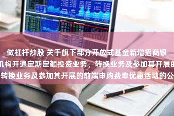 做杠杆炒股 关于旗下部分开放式基金新增招商银行股份有限公司为销售机构开通定期定额投资业务、转换业务及参加其开展的前端申购费率优惠活动的公告