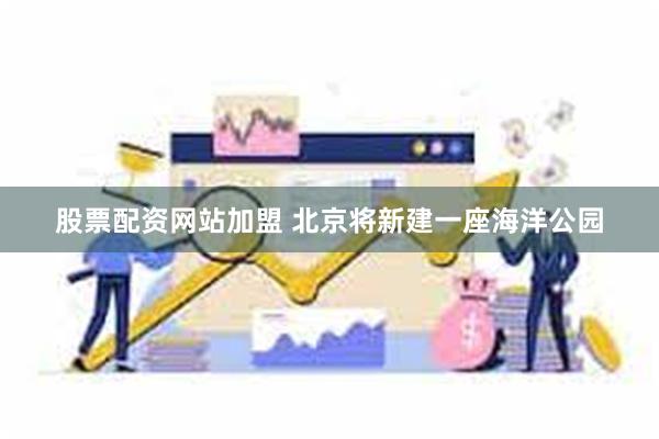 股票配资网站加盟 北京将新建一座海洋公园