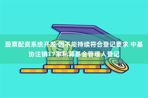 股票配资系统开发 因不能持续符合登记要求 中基协注销17家私募基金管理人登记