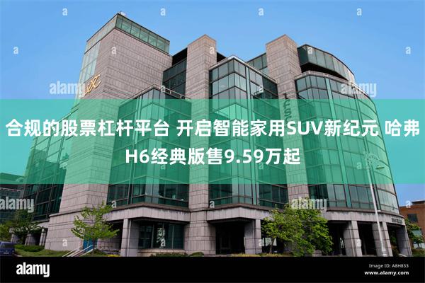 合规的股票杠杆平台 开启智能家用SUV新纪元 哈弗H6经典版售9.59万起