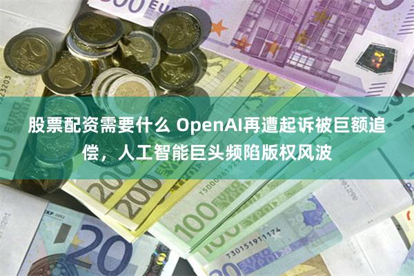 股票配资需要什么 OpenAI再遭起诉被巨额追偿，人工智能巨头频陷版权风波