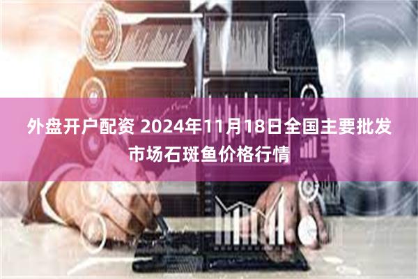 外盘开户配资 2024年11月18日全国主要批发市场石斑鱼价格行情