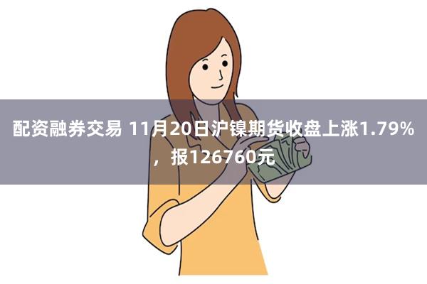 配资融券交易 11月20日沪镍期货收盘上涨1.79%，报126760元