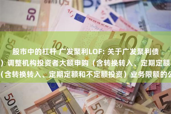 股市中的杠杆 广发聚利LOF: 关于广发聚利债券型证券投资基金（LOF）调整机构投资者大额申购（含转换转入、定期定额和不定额投资）业务限额的公告