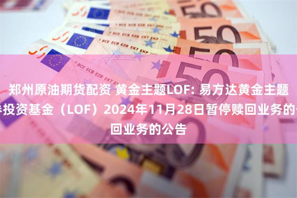 郑州原油期货配资 黄金主题LOF: 易方达黄金主题证券投资基金（LOF）2024年11月28日暂停赎回业务的公告