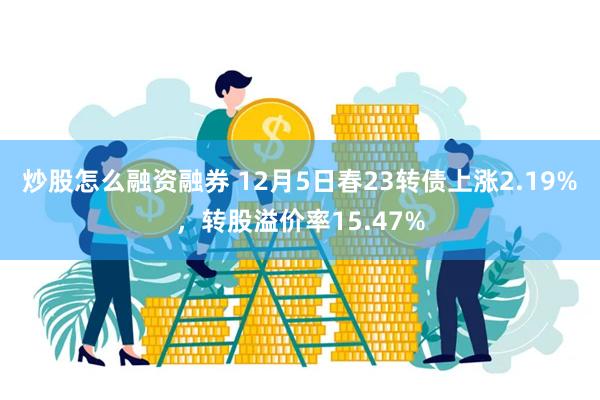 炒股怎么融资融券 12月5日春23转债上涨2.19%，转股溢价率15.47%