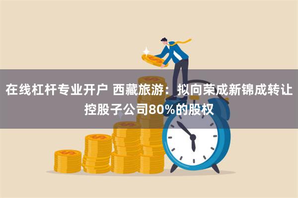 在线杠杆专业开户 西藏旅游：拟向荣成新锦成转让控股子公司80%的股权