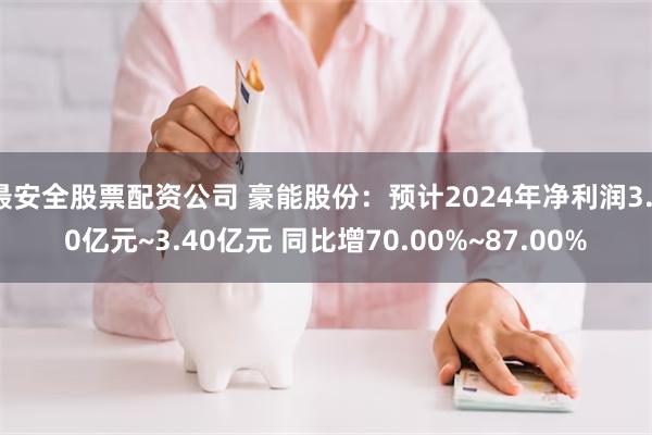 最安全股票配资公司 豪能股份：预计2024年净利润3.10亿元~3.40亿元 同比增70.00%~87.00%