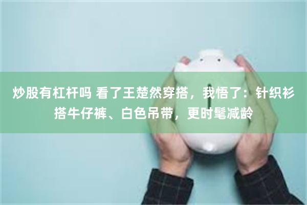 炒股有杠杆吗 看了王楚然穿搭，我悟了：针织衫搭牛仔裤、白色吊带，更时髦减龄