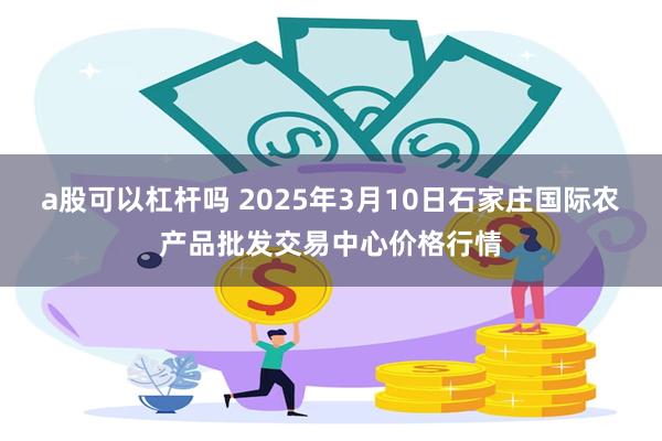 a股可以杠杆吗 2025年3月10日石家庄国际农产品批发交易中心价格行情